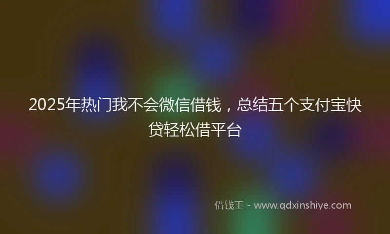 2025年热门我不会微信借钱，总结五个支付宝快贷轻松借平台