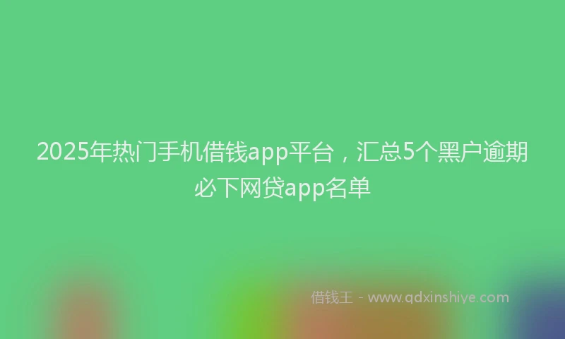 2025年热门手机借钱app平台，汇总5个黑户逾期必下网贷app名单