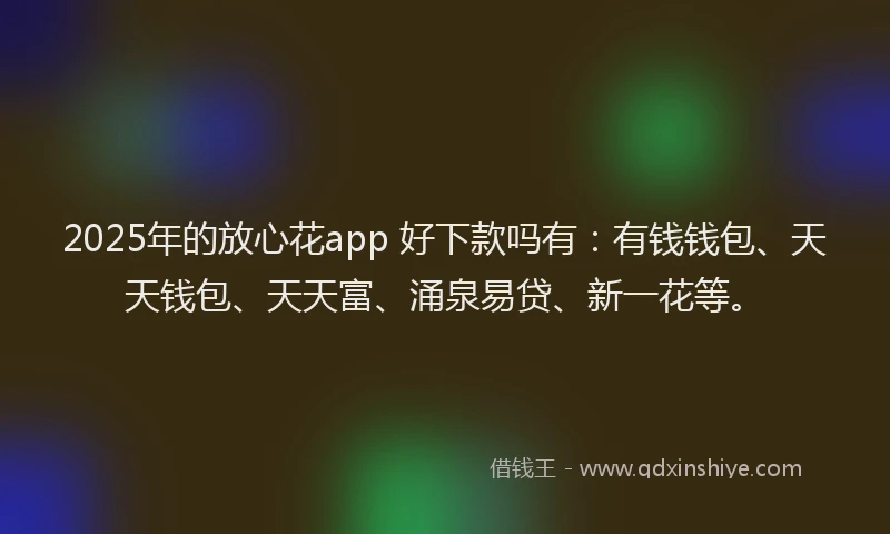 2025年的放心花app 好下款吗有：有钱钱包、天天钱包、天天富、涌泉易贷、新一花等。