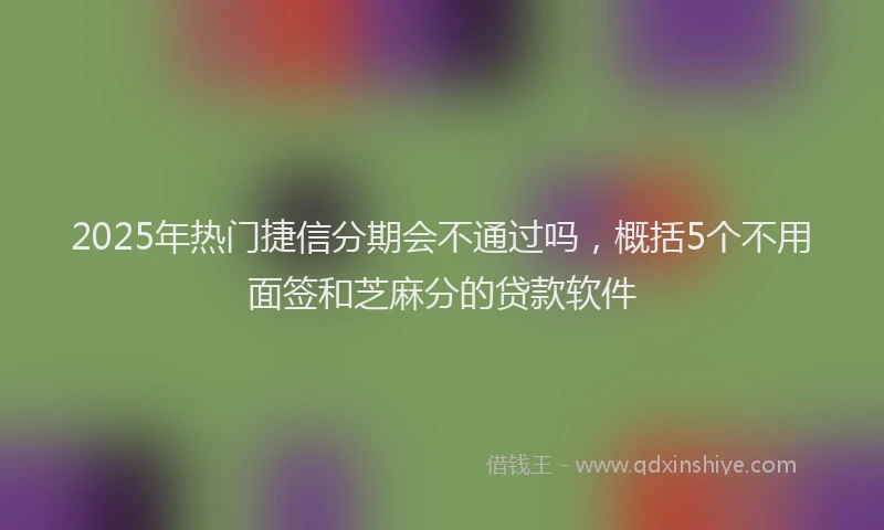 2025年热门捷信分期会不通过吗，概括5个不用面签和芝麻分的贷款软件