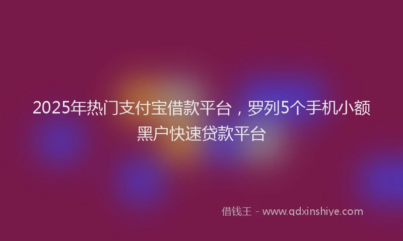 2025年热门支付宝借款平台，罗列5个手机小额黑户快速贷款平台