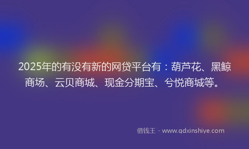 2025年的有没有新的网贷平台有：葫芦花、黑鲸商场、云贝商城、现金分期宝、兮悦商城等。