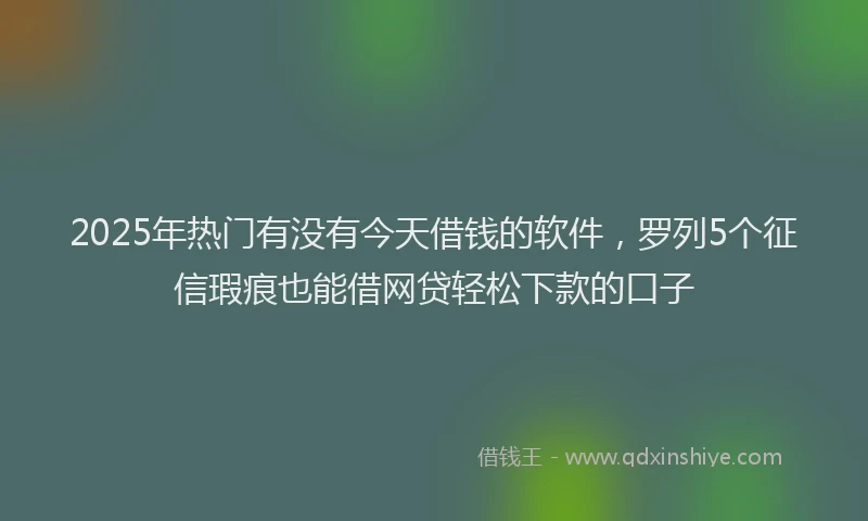 2025年热门有没有今天借钱的软件，罗列5个征信瑕疵也能借网贷轻松下款的口子