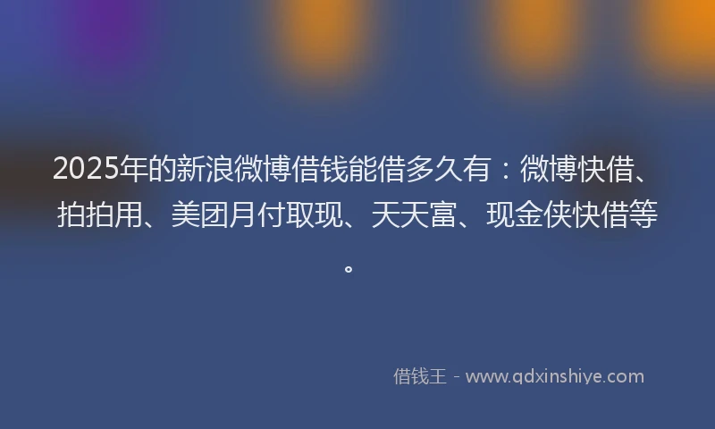 2025年的新浪微博借钱能借多久有：微博快借、拍拍用、美团月付取现、天天富、现金侠快借等。