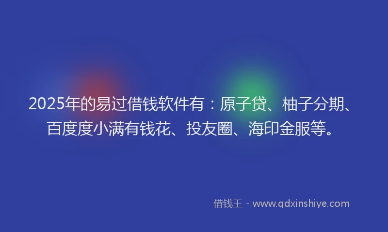 2025年的易过借钱软件有：原子贷、柚子分期、百度度小满有钱花、投友圈、海印金服等。