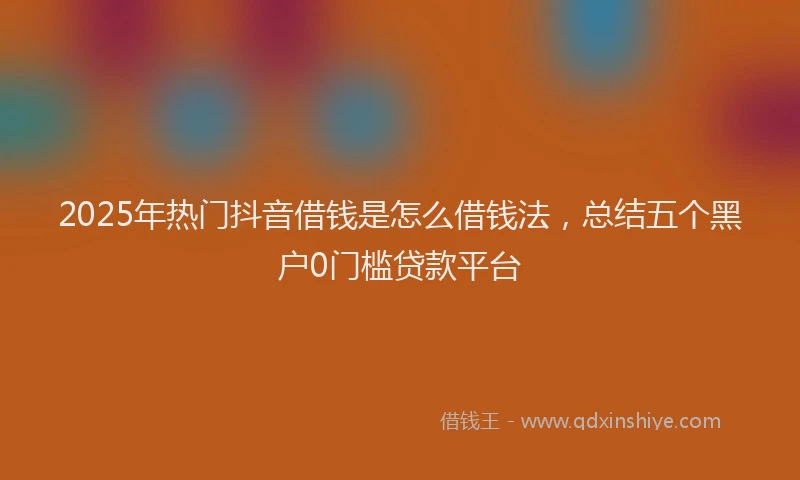 2025年热门抖音借钱是怎么借钱法，总结五个黑户0门槛贷款平台