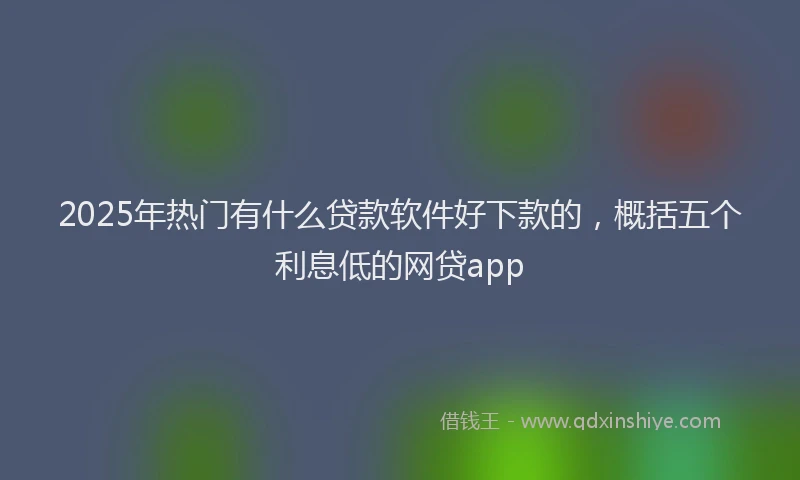 2025年热门有什么贷款软件好下款的，概括五个利息低的网贷app