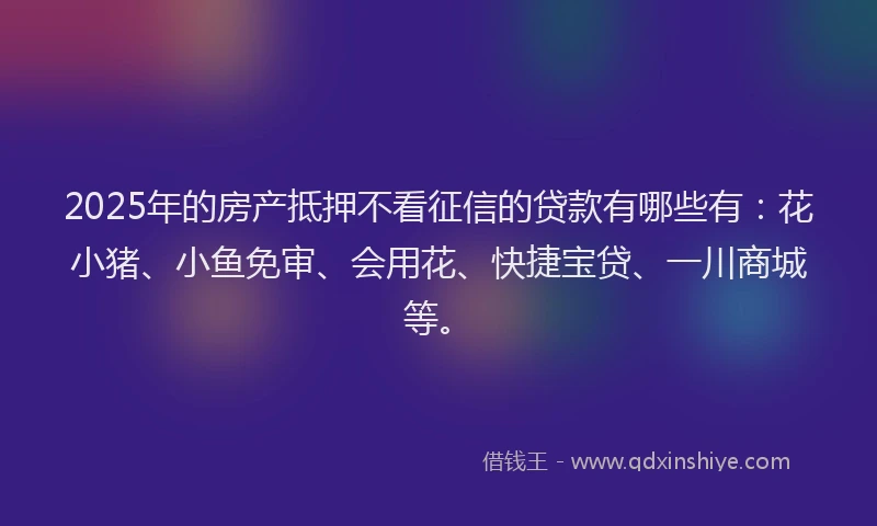 2025年的房产抵押不看征信的贷款有哪些有：花小猪、小鱼免审、会用花、快捷宝贷、一川商城等。