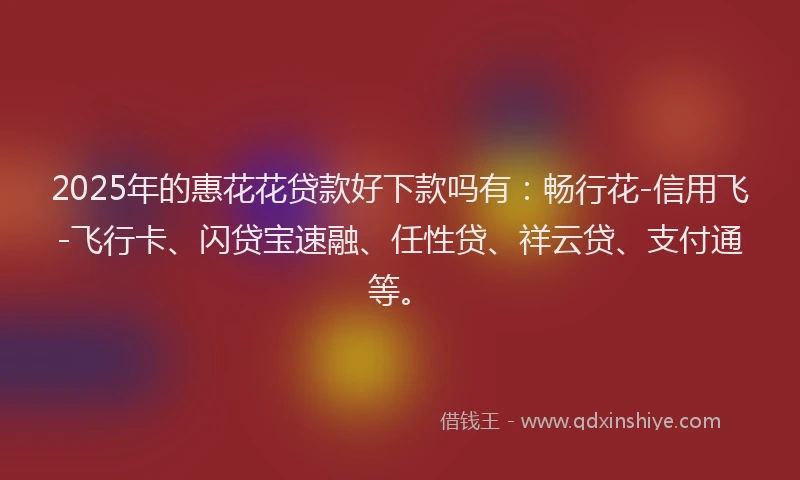 2025年的惠花花贷款好下款吗有：畅行花-信用飞-飞行卡、闪贷宝速融、任性贷、祥云贷、支付通等。