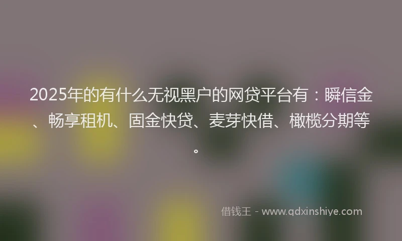 2025年的有什么无视黑户的网贷平台有：瞬信金、畅享租机、固金快贷、麦芽快借、橄榄分期等。