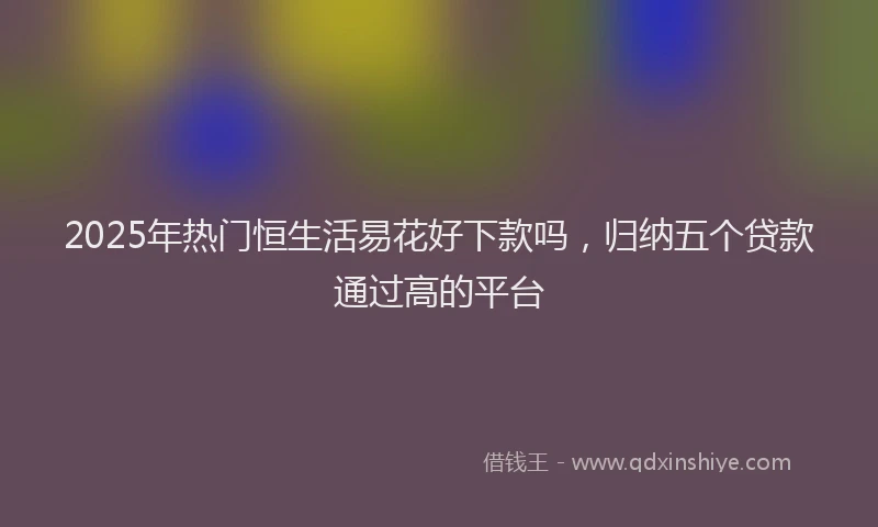 2025年热门恒生活易花好下款吗，归纳五个贷款通过高的平台
