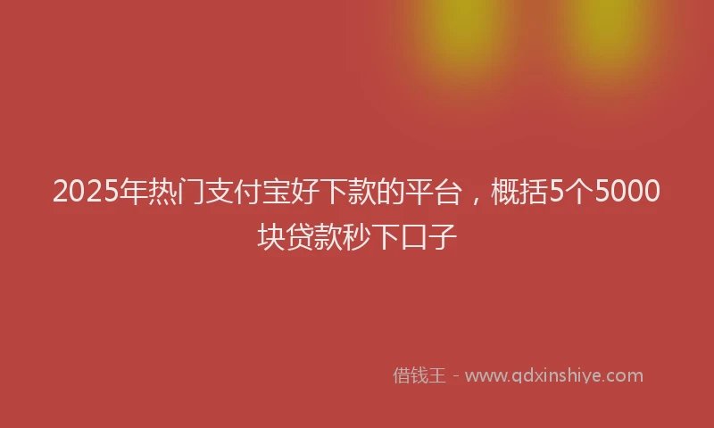 2025年热门支付宝好下款的平台，概括5个5000块贷款秒下口子
