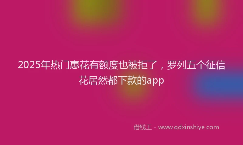 2025年热门惠花有额度也被拒了，罗列五个征信花居然都下款的app