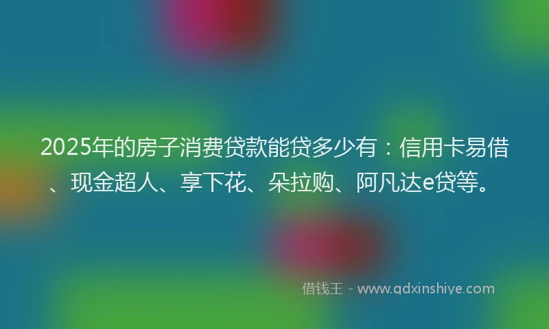2025年的房子消费贷款能贷多少有：信用卡易借、现金超人、享下花、朵拉购、阿凡达e贷等。