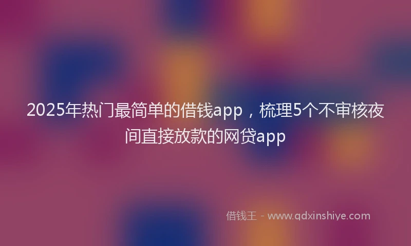 2025年热门最简单的借钱app，梳理5个不审核夜间直接放款的网贷app
