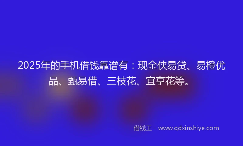 2025年的手机借钱靠谱有：现金侠易贷、易橙优品、甄易借、三枝花、宜享花等。