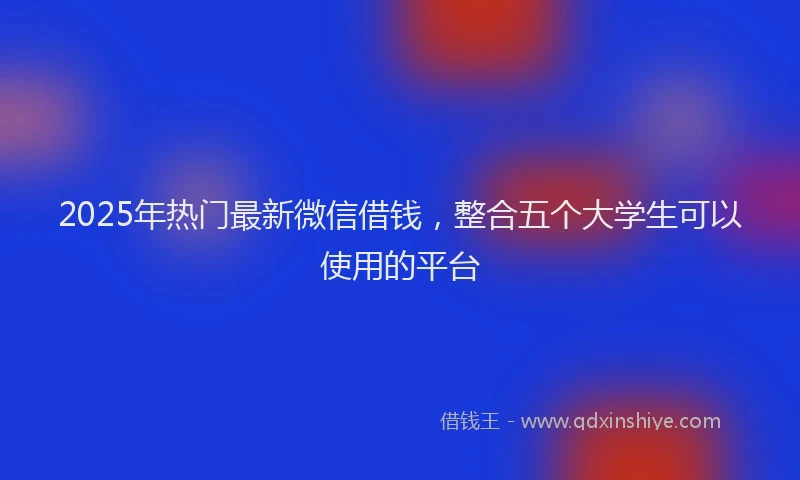 2025年热门最新微信借钱，整合五个大学生可以使用的平台