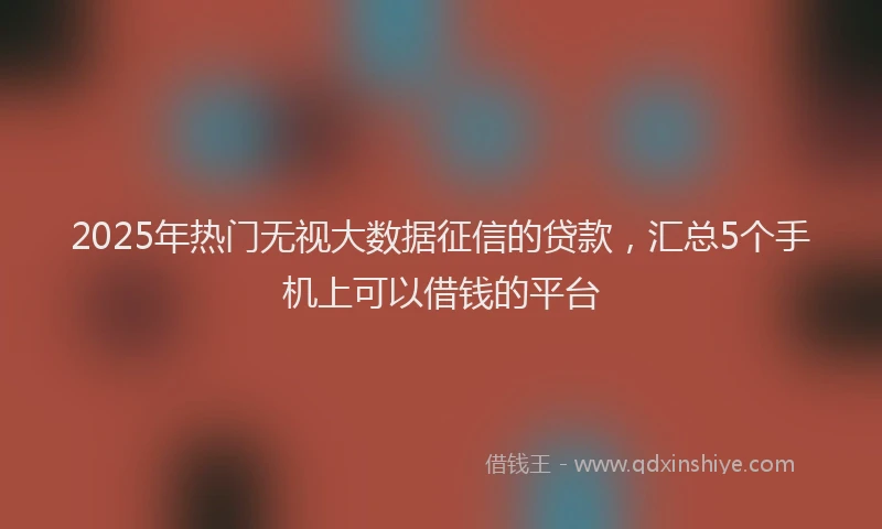 2025年热门无视大数据征信的贷款，汇总5个手机上可以借钱的平台