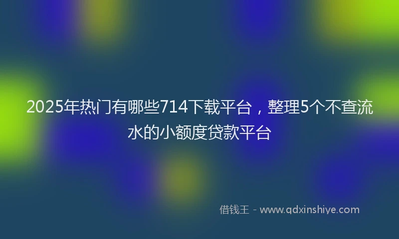 2025年热门有哪些714下载平台，整理5个不查流水的小额度贷款平台