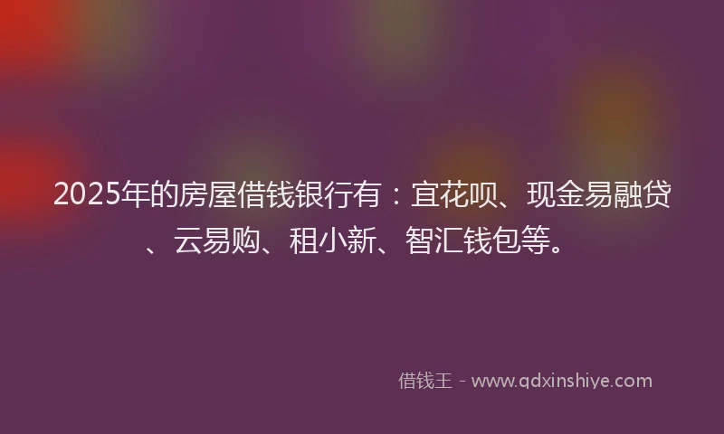 2025年的房屋借钱银行有：宜花呗、现金易融贷、云易购、租小新、智汇钱包等。