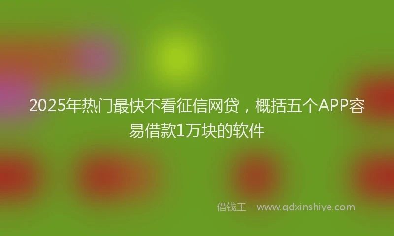 2025年热门最快不看征信网贷，概括五个APP容易借款1万块的软件