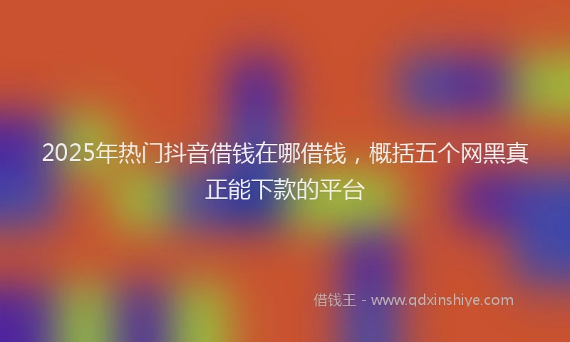 2025年热门抖音借钱在哪借钱，概括五个网黑真正能下款的平台