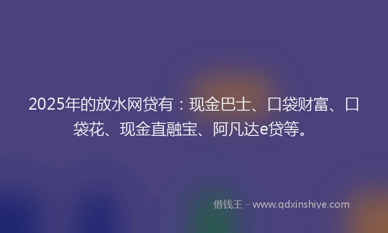 2025年的放水网贷有：现金巴士、口袋财富、口袋花、现金直融宝、阿凡达e贷等。