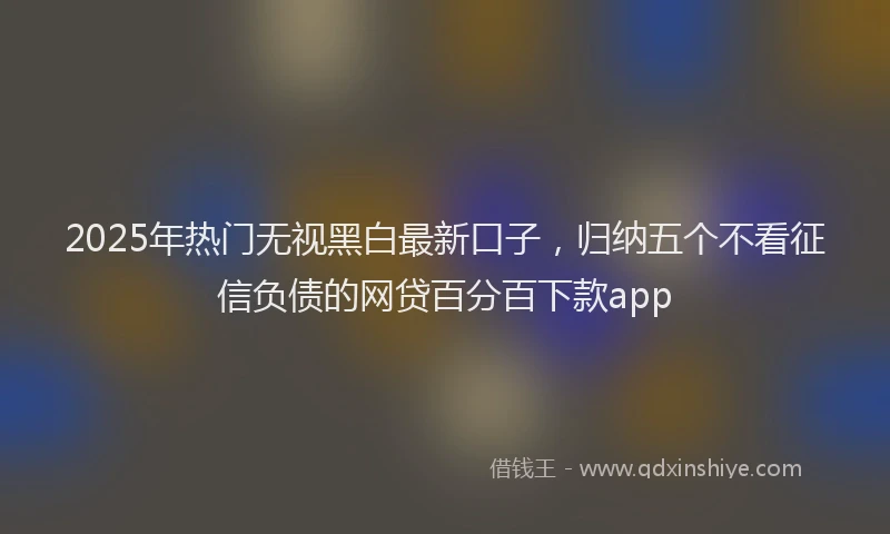 2025年热门无视黑白最新口子，归纳五个不看征信负债的网贷百分百下款app