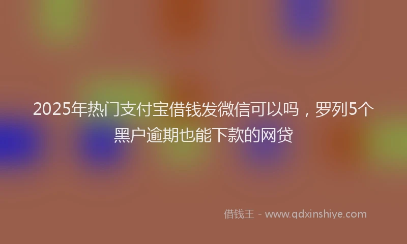 2025年热门支付宝借钱发微信可以吗，罗列5个黑户逾期也能下款的网贷