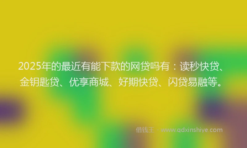 2025年的最近有能下款的网贷吗有：读秒快贷、金钥匙贷、优享商城、好期快贷、闪贷易融等。