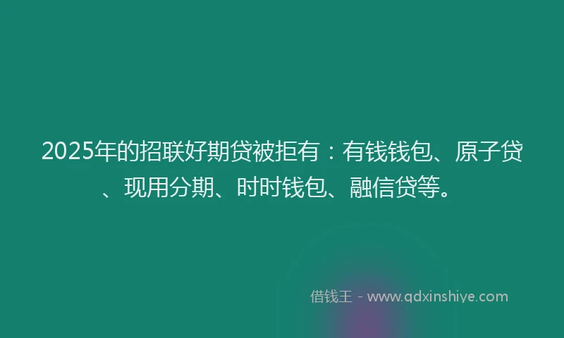 2025年的招联好期贷被拒有：有钱钱包、原子贷、现用分期、时时钱包、融信贷等。