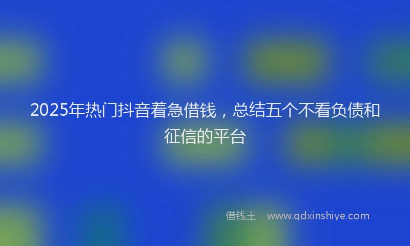 2025年热门抖音着急借钱，总结五个不看负债和征信的平台