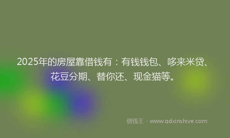 2025年的房屋靠借钱有：有钱钱包、哆来米贷、花豆分期、替你还、现金猫等。