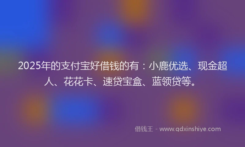 2025年的支付宝好借钱的有：小鹿优选、现金超人、花花卡、速贷宝盒、蓝领贷等。