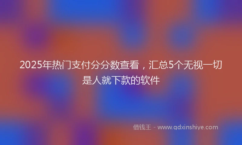 2025年热门支付分分数查看，汇总5个无视一切是人就下款的软件