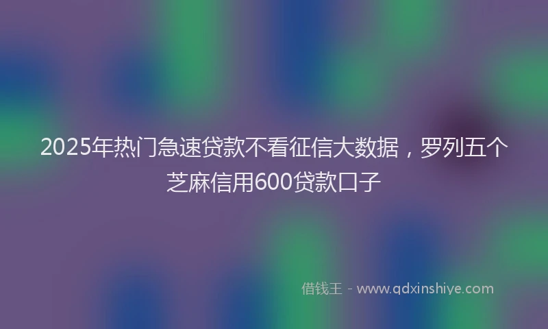 2025年热门急速贷款不看征信大数据，罗列五个芝麻信用600贷款口子