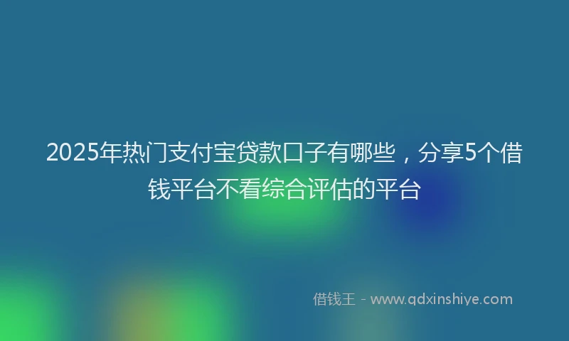 2025年热门支付宝贷款口子有哪些，分享5个借钱平台不看综合评估的平台