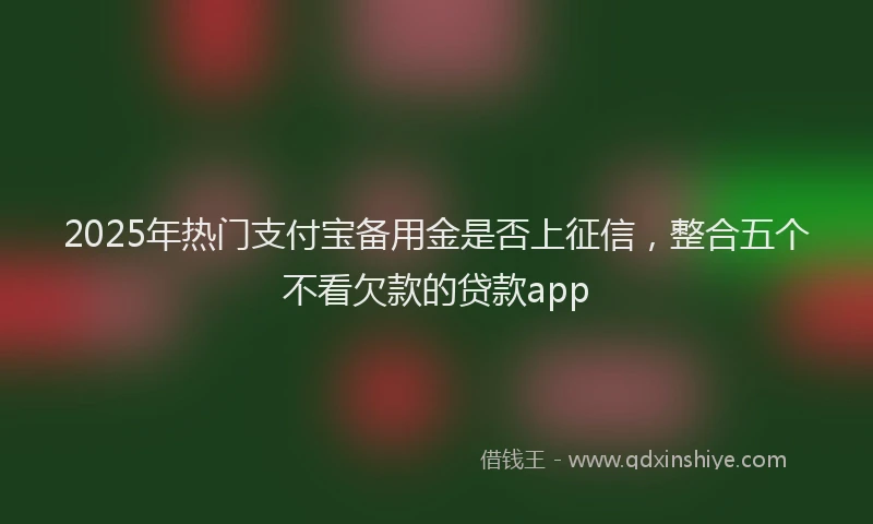2025年热门支付宝备用金是否上征信，整合五个不看欠款的贷款app