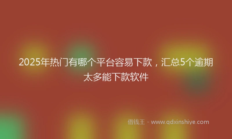 2025年热门有哪个平台容易下款，汇总5个逾期太多能下款软件