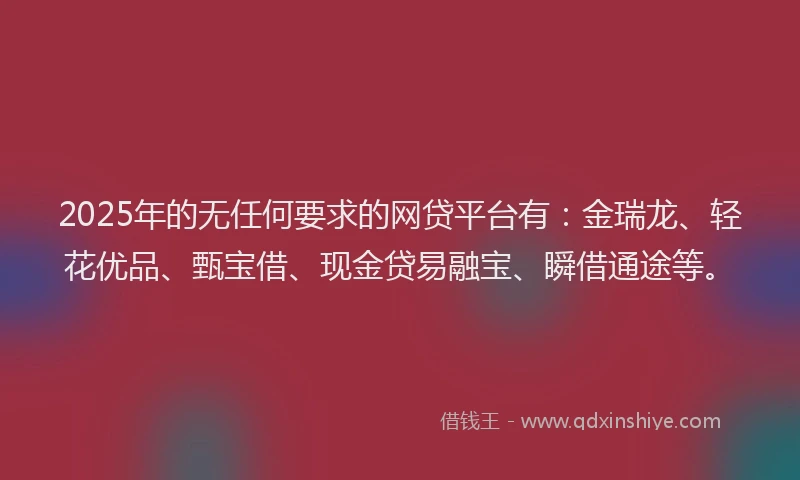 2025年的无任何要求的网贷平台有：金瑞龙、轻花优品、甄宝借、现金贷易融宝、瞬借通途等。