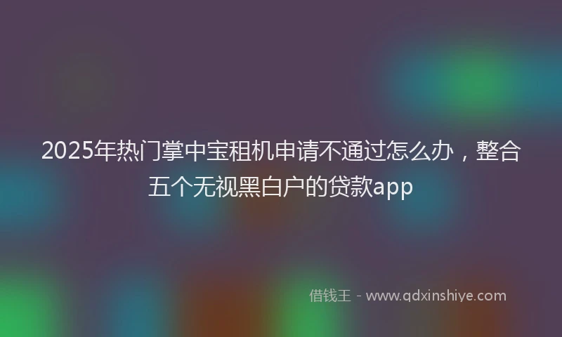 2025年热门掌中宝租机申请不通过怎么办，整合五个无视黑白户的贷款app
