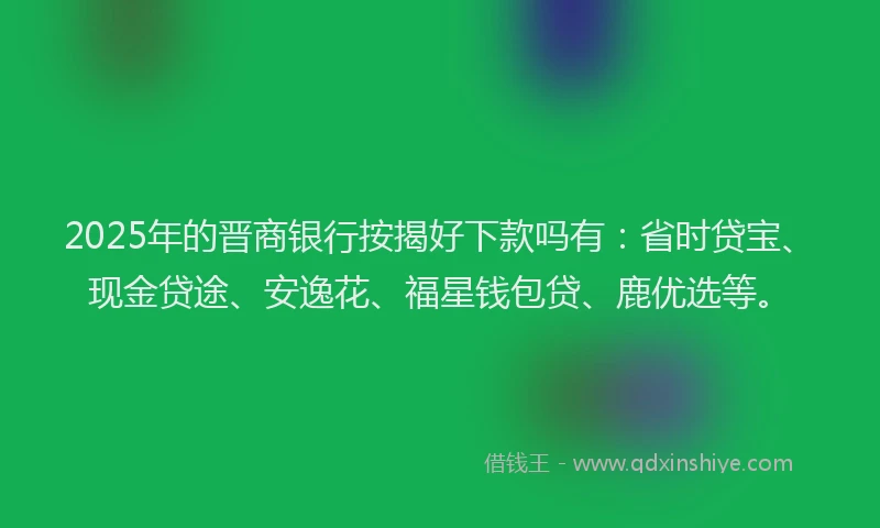 2025年的晋商银行按揭好下款吗有：省时贷宝、现金贷途、安逸花、福星钱包贷、鹿优选等。