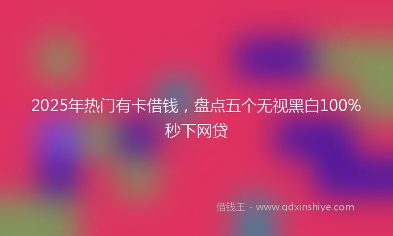 2025年热门有卡借钱，盘点五个无视黑白100%秒下网贷