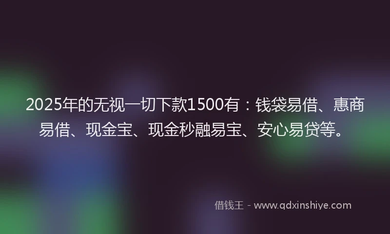 2025年的无视一切下款1500有：钱袋易借、惠商易借、现金宝、现金秒融易宝、安心易贷等。