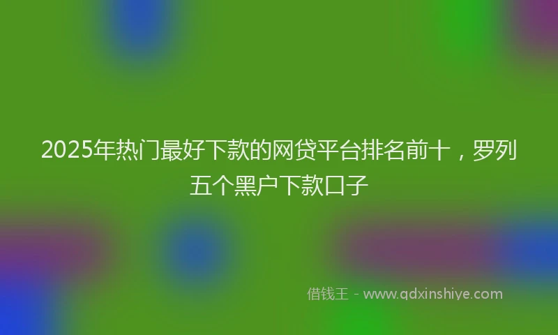 2025年热门最好下款的网贷平台排名前十，罗列五个黑户下款口子