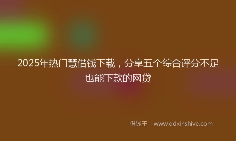 2025年热门慧借钱下载，分享五个综合评分不足也能下款的网贷