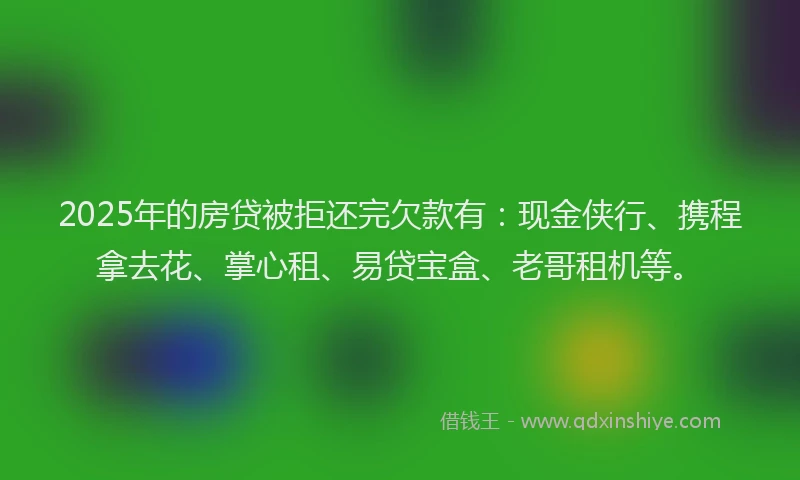 2025年的房贷被拒还完欠款有：现金侠行、携程拿去花、掌心租、易贷宝盒、老哥租机等。