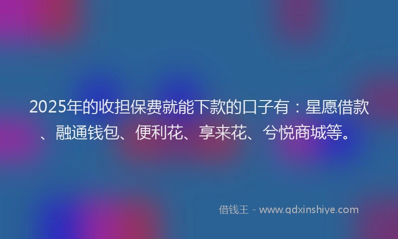 2025年的收担保费就能下款的口子有：星愿借款、融通钱包、便利花、享来花、兮悦商城等。