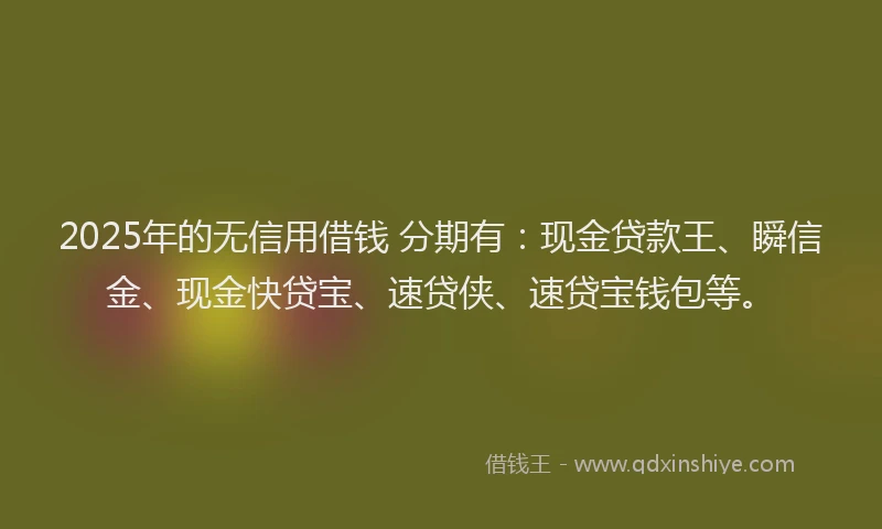 2025年的无信用借钱 分期有：现金贷款王、瞬信金、现金快贷宝、速贷侠、速贷宝钱包等。
