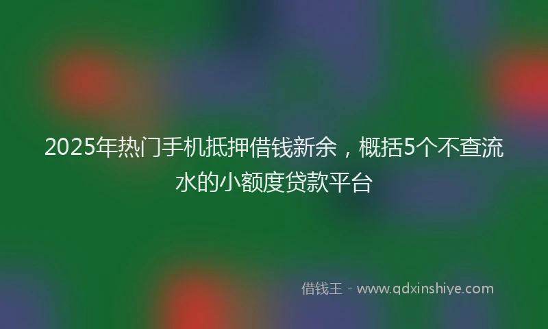 2025年热门手机抵押借钱新余，概括5个不查流水的小额度贷款平台